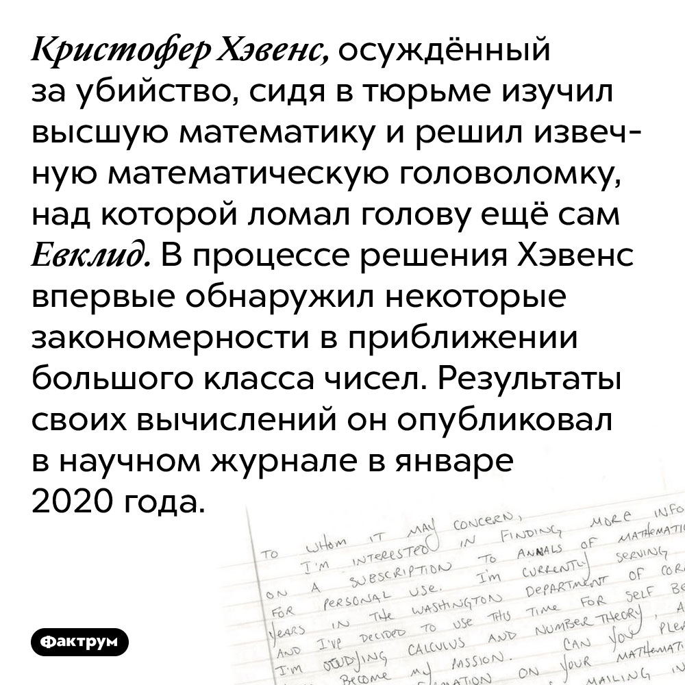 Осуждённый за убийство, сидя в тюрьме, решил извечную математическую головоломку. Кристофер Хэвенс, осуждённый за убийство, сидя в тюрьме изучил высшую математику и решил извечную математическую головоломку, над которой ломал голову ещё сам Евклид. В процессе решения Хэвенс впервые обнаружил некоторые закономерности в приближении большого класса чисел. Результаты своих вычислений он опубликовал в научном журнале в январе 2020 года.
