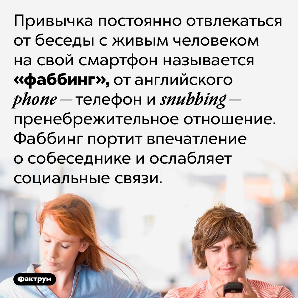 Привычка постоянно проверять смартфон, отвлекаясь от беседы, называется «фаббинг». Привычка постоянно отвлекаться от беседы с живым человеком на свой смартфон называется «фаббинг», от английского phone — телефон и snubbing — пренебрежительное отношение. Фаббинг портит впечатление о собеседнике и ослабляет социальные связи.