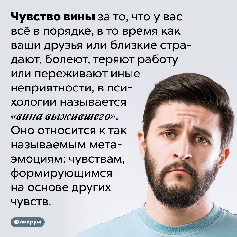 «Вина выжившего» — это чувство вины за то, что у вас всё в порядке. Чувство вины за то, что у вас всё в порядке, в то время как ваши друзья или близкие страдают, болеют, теряют работу или переживают иные неприятности, в психологии называется «вина выжившего». Оно относится к так называемым мета-эмоциям: чувствам, формирующимся на основе других чувств.