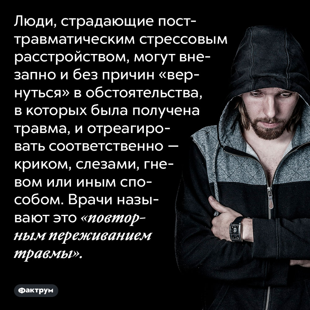 Люди с посттравматическим стрессовым расстройством время от времени повторно переживают травму. Люди, страдающие посттравматическим стрессовым расстройством, могут внезапно и без причин «вернуться» в обстоятельства, в которых была получена травма, и отреагировать соответственно — криком, слезами, гневом или иным способом. Врачи называют это «повторным переживанием травмы».