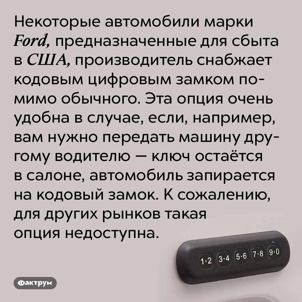 Некоторые «Форды», выпущенные для США, имеют кодовые замки. Некоторые автомобили марки Ford, предназначенные для сбыта в США, производитель снабжает кодовым цифровым замком помимо обычного. Эта опция очень удобна в случае, если, например, вам нужно передать машину другому водителю — ключ остаётся в салоне, автомобиль запирается на кодовый замок. К сожалению, для других рынков такая опция недоступна.