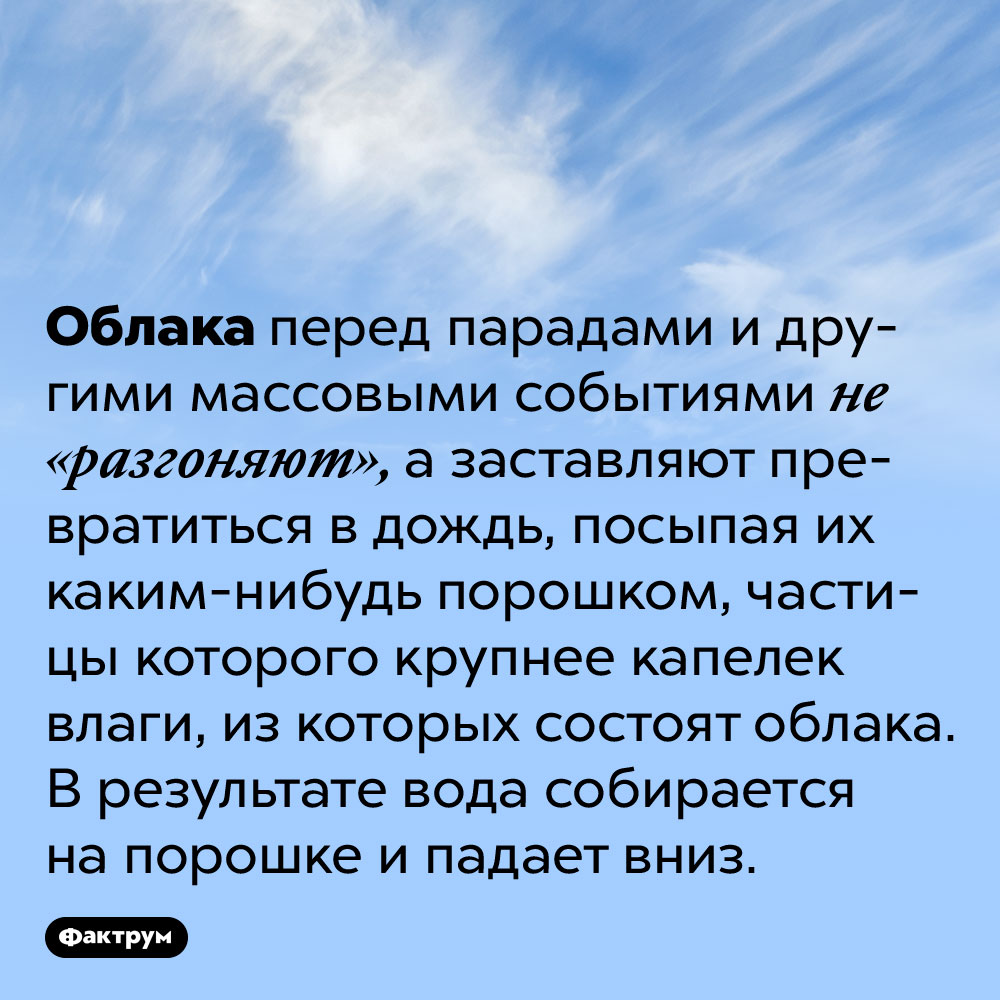 Облака перед парадами не разгоняют, а превращают в дождь. Облака перед парадами и другими массовыми событиями не «разгоняют», а заставляют превратиться в дождь, посыпая их каким-нибудь порошком, частицы которого крупнее капелек влаги, из которых состоят облака. В результате вода собирается на порошке и падает вниз.