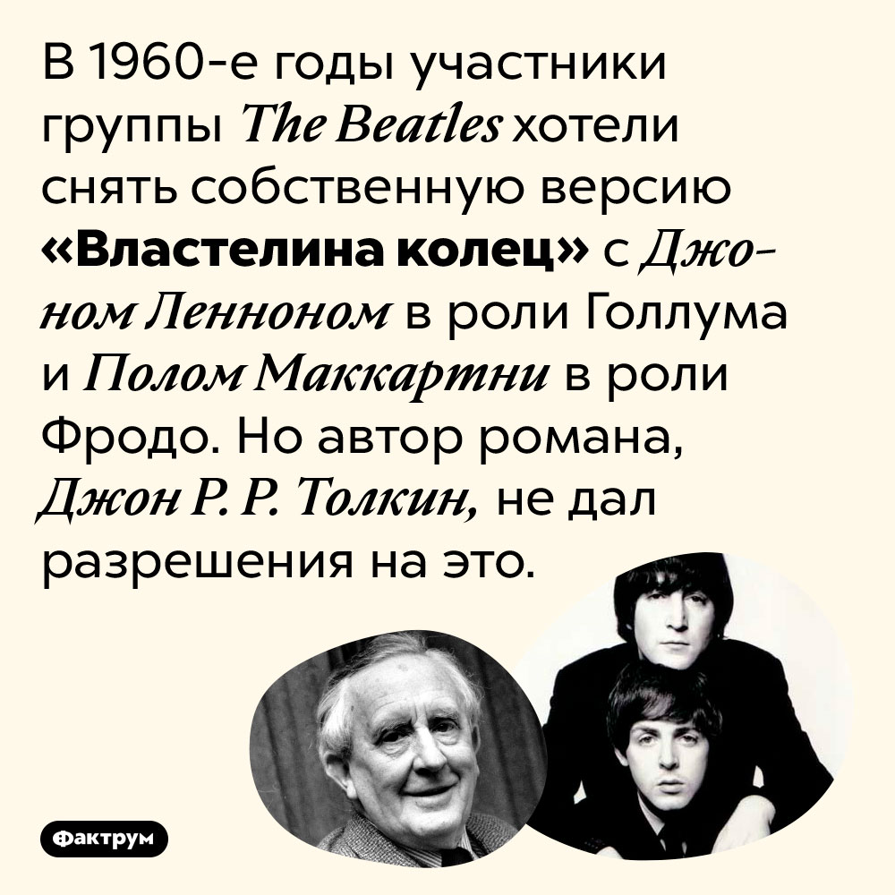 The Beatles планировали снять «Властелин колец». В <nobr>1960-е</nobr> годы участники группы The Beatles хотели снять собственную версию «Властелина колец» с Джоном Ленноном в роли Голлума и Полом Маккартни в роли Фродо. Но автор романа, Джон <nobr>Р. Р. Толкин</nobr>, не дал разрешения на это.