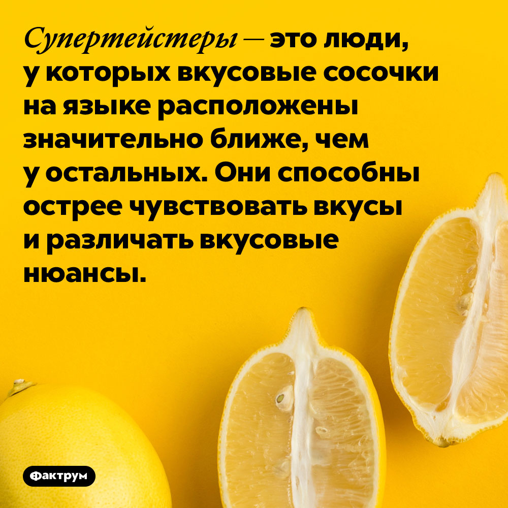 Некоторые люди различают вкусы намного лучше, чем все остальные. Супертейстеры — это люди, у которых вкусовые сосочки на языке расположены значительно ближе, чем у остальных. Они способны острее чувствовать вкусы и различать вкусовые нюансы.