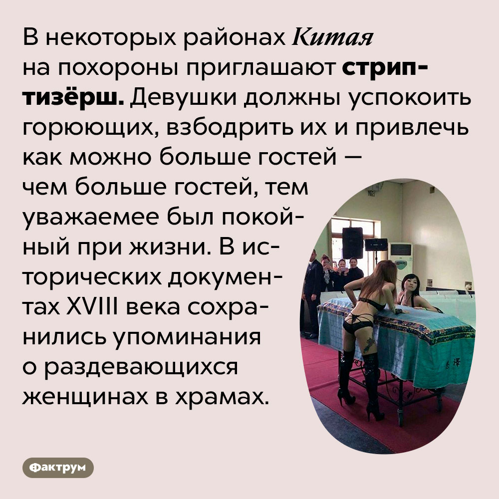 В некоторых регионах Китая на похороны приходят стриптизёрши. В некоторых районах Китая на похороны приглашают стриптизерш. Девушки должны успокоить горюющих, взбодрить их и привлечь как можно больше гостей — чем больше гостей, тем уважаемее был покойный при жизни. В исторических документах XVIII века сохранились упоминания о раздевающихся женщинах в храмах.