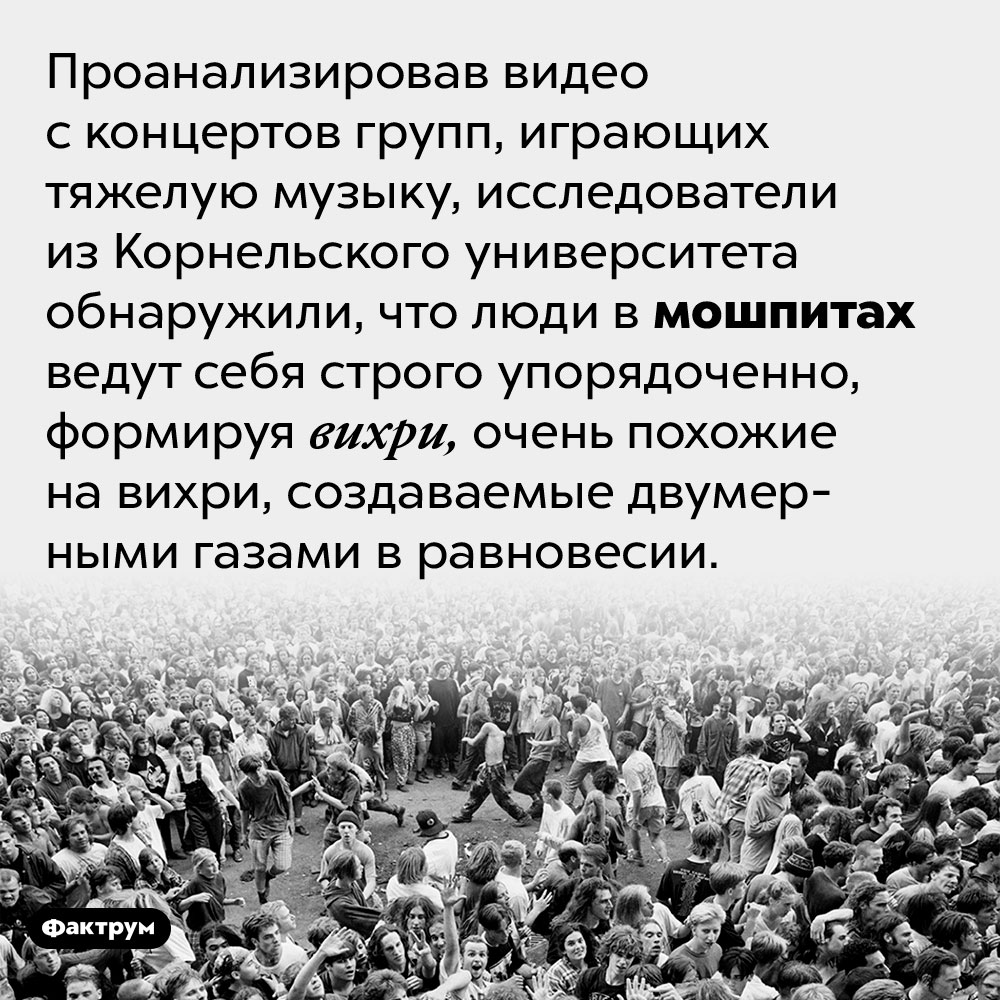 Люди в мошпитах образуют вихри, похожие на вихри двумерных газов в равновесии. Проанализировав видео с концертов групп, играющих тяжелую музыку, исследователи из Корнельского университета обнаружили, что люди в мошпитах ведут себя строго упорядоченно, формируя вихри, очень похожие на вихри, создаваемые двумерными газами в равновесии.