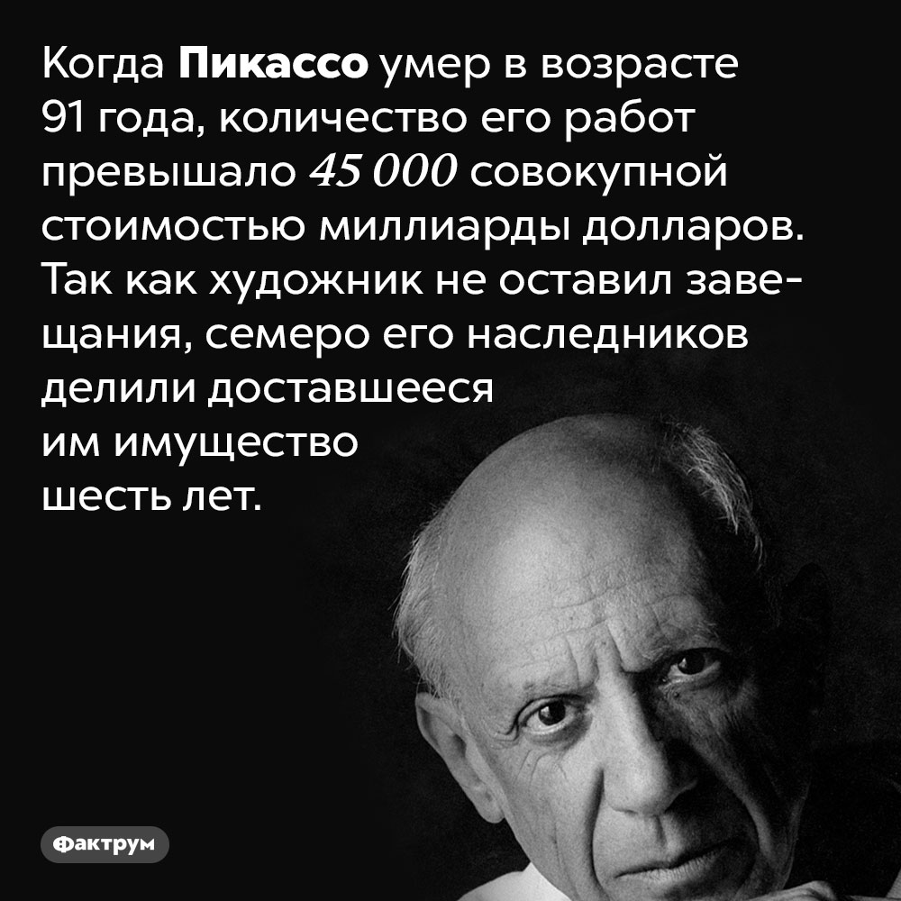 Пикассо создал более 45 000 художественных произведений. Когда Пикассо умер в возрасте 91 года, количество его работ превышало 45 000 совокупной стоимостью миллиарды долларов. Так как художник не оставил завещания, семеро его наследников делили доставшееся им имущество шесть лет.