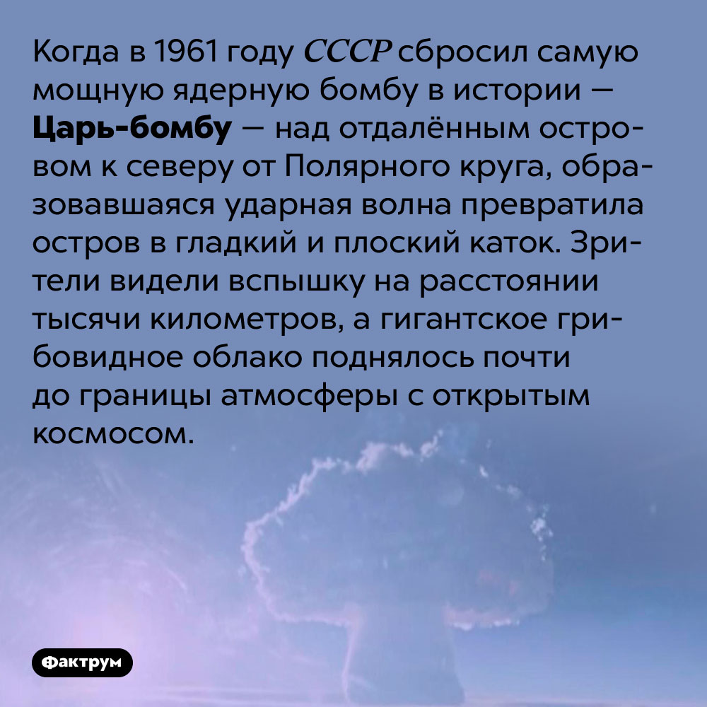 Взрыв Царь-бомбы был виден за тысячу километров. Когда в 1961 году СССР сбросил самую мощную ядерную бомбу в истории — Царь-бомбу — над отдалённым островом к северу от Полярного круга, образовавшаяся ударная волна превратила остров в гладкий и плоский каток. Зрители видели вспышку на расстоянии тысячи километров, а гигантское грибовидное облако поднялось почти до границы атмосферы с открытым космосом.