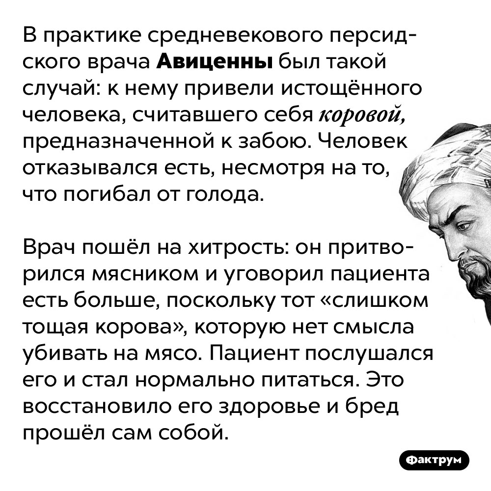 Авиценна вылечил пациента, притворившись мясником. В практике средневекового персидского врача Авиценны был такой случай: к нему привели истощённого человека, считавшего себя коровой, предназначенной к забою. Человек отказывался есть, несмотря на то, что погибал от голода.
Врач пошёл на хитрость: он притворился мясником и уговорил пациента есть больше, поскольку тот «слишком тощая корова», которую нет смысла убивать на мясо. Пациент послушался его и стал нормально питаться. Это восстановило его здоровье и бред прошёл сам собой.