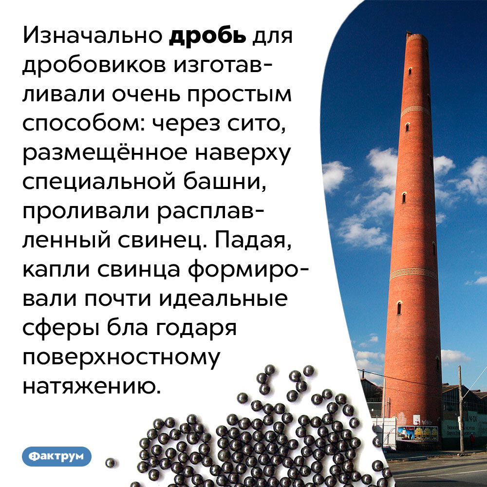 Чтобы изготовить дробь, достаточно просто пролить свинец через сито. Изначально дробь для дробовиков изготавливали очень простым способом: через сито, размещённое наверху специальной башни, проливали расплавленный свинец. Падая, капли свинца формировали почти идеальные сферы благодаря поверхностному натяжению.