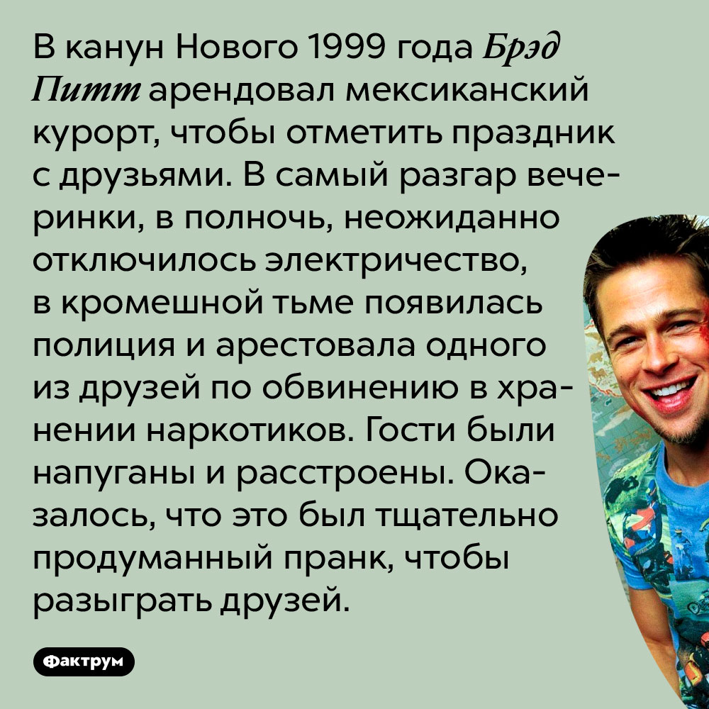 В 1999 году Брэд Питт устроил розыгрыш, перепугавший его друзей. В канун Нового 1999 года Брэд Питт арендовал мексиканский курорт, чтобы отметить праздник с друзьями. В самый разгар вечеринки, в полночь, неожиданно отключилось электричество, в кромешной тьме появилась полиция и арестовала одного из друзей по обвинению в хранении наркотиков. Гости были напуганы и расстроены. Оказалось, что это был тщательно продуманный пранк, чтобы разыграть друзей.