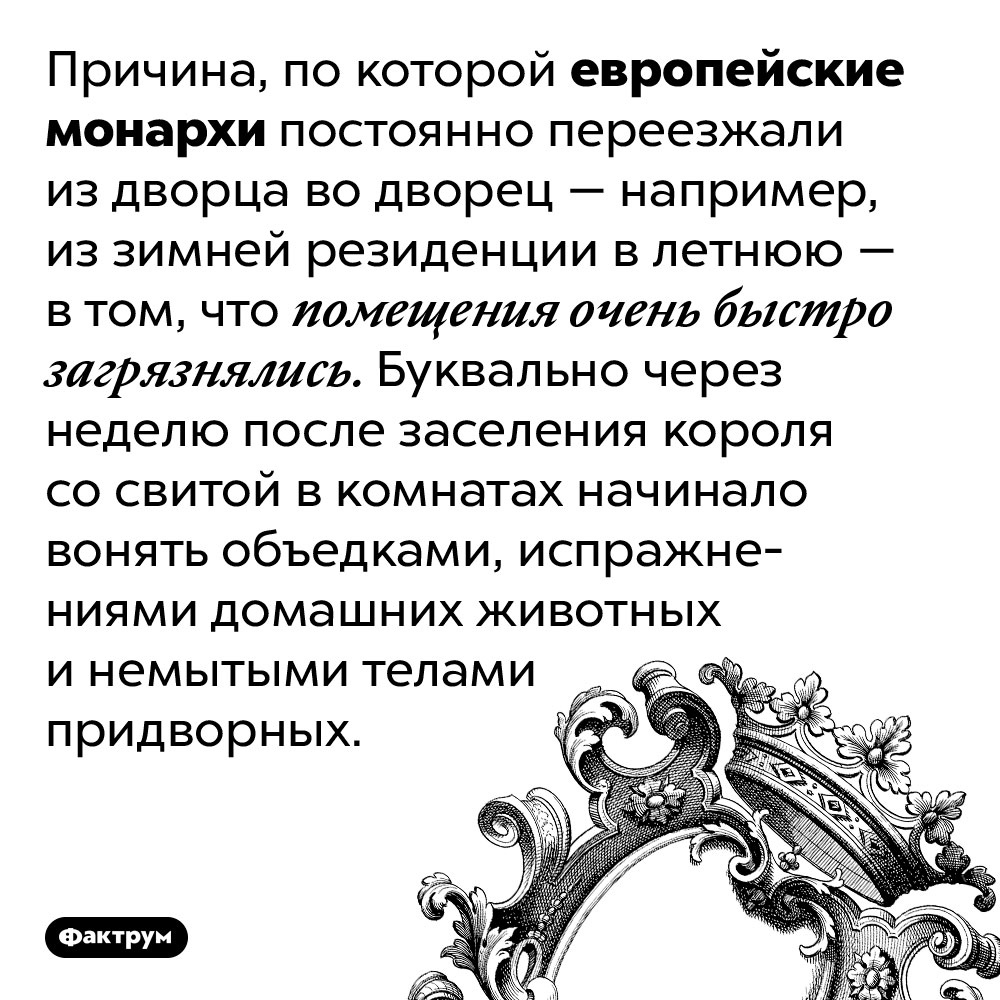 Монархи так быстро пачкали дворцы, что были вынуждены постоянно переезжать. Причина, по которой европейские монархи постоянно переезжали из дворца во дворец — например, из зимней резиденции в летнюю — в том, что помещения очень быстро загрязнялись. Буквально через неделю после заселения короля со свитой в комнатах начинало вонять объедками, испражнениями домашних животных и немытыми телами придворных.