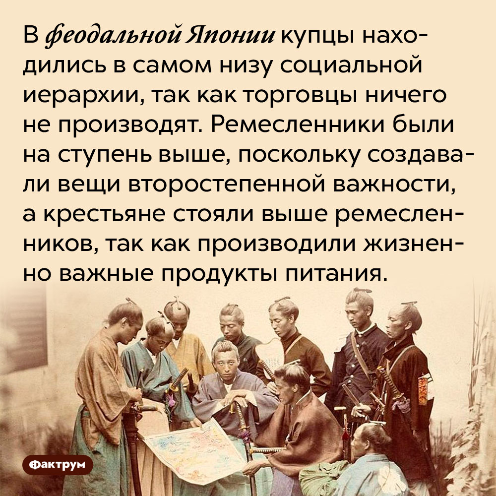 В феодальной Японии торговцев не уважали. В феодальной Японии купцы находились в самом низу социальной иерархии, так как торговцы ничего не производят. Ремесленники были на ступень выше, поскольку создавали вещи второстепенной важности, а крестьяне стояли выше ремесленников, так как производили жизненно важные продукты питания.