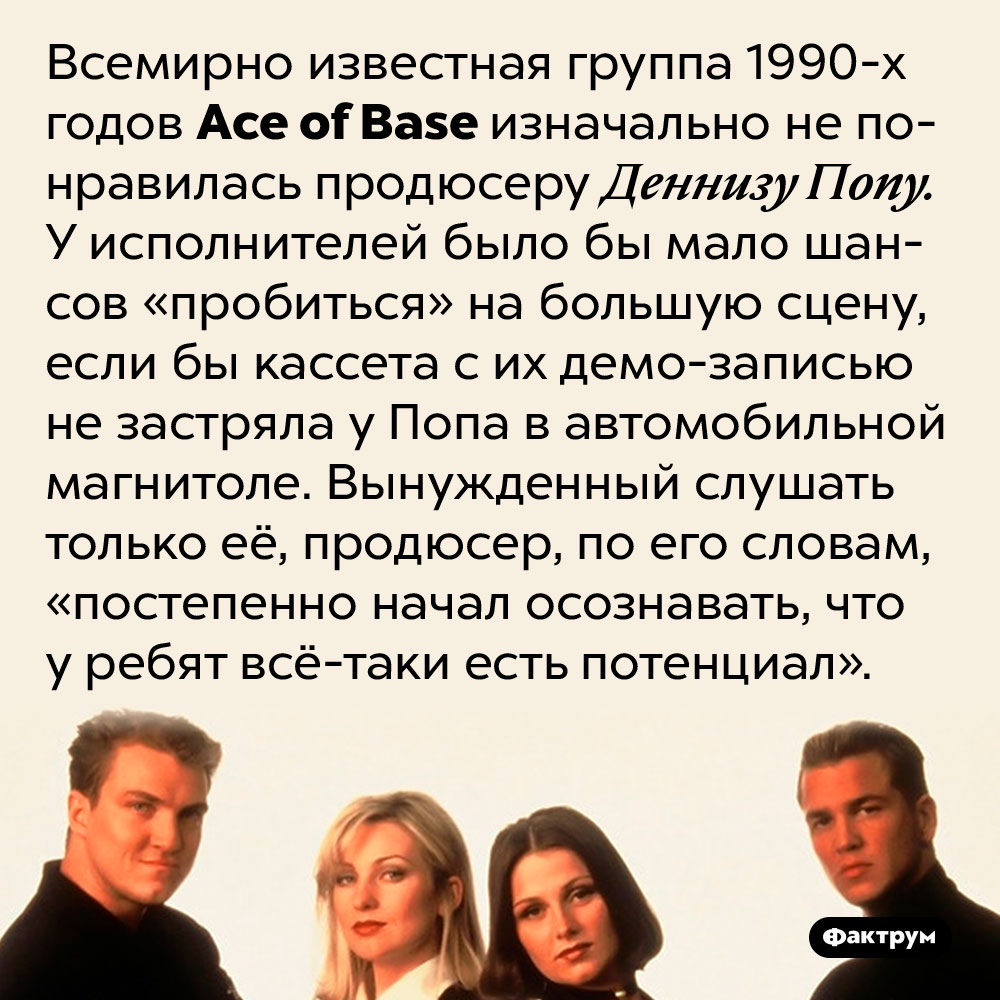Ace of Base стали популярными благодаря демо-кассете, застрявшей в магнитоле продюсера. Всемирно известная группа 1990-х годов Ace of Base изначально не понравилась продюсеру Деннизу Попу. У исполнителей было бы мало шансов «пробиться» на большую сцену, если бы кассета с их демо-записью не застряла у Попа в автомобильной магнитоле. Вынужденный слушать только её, продюсер, по его словам, «постепенно начал осознавать, что у ребят всё-таки есть потенциал».