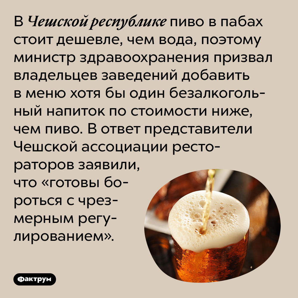 В Чешской республике пиво в пабах дешевле воды. В Чешской республике пиво в пабах стоит дешевле, чем вода, поэтому министр здравоохранения призвал владельцев заведений добавить в меню хотя бы один безалкогольный напиток по стоимости ниже, чем пиво. В ответ представители Чешской ассоциации рестораторов заявили, что «готовы бороться с чрезмерным регулированием».