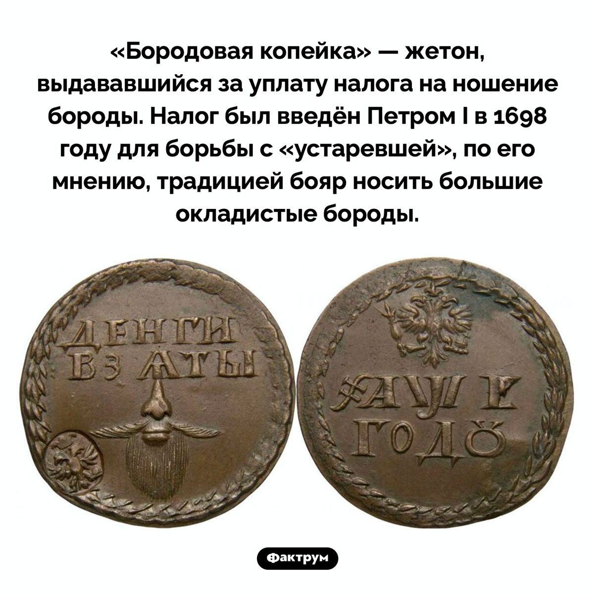 Заплатив налог на бороду, человек получал «бородовую копейку». «Бородовая копейка» — жетон, выдававшийся за уплату налога на ношение бороды. Налог был введён Петром I в 1698 году для борьбы с «устаревшей», по его мнению, традицией бояр носить большие окладистые бороды.