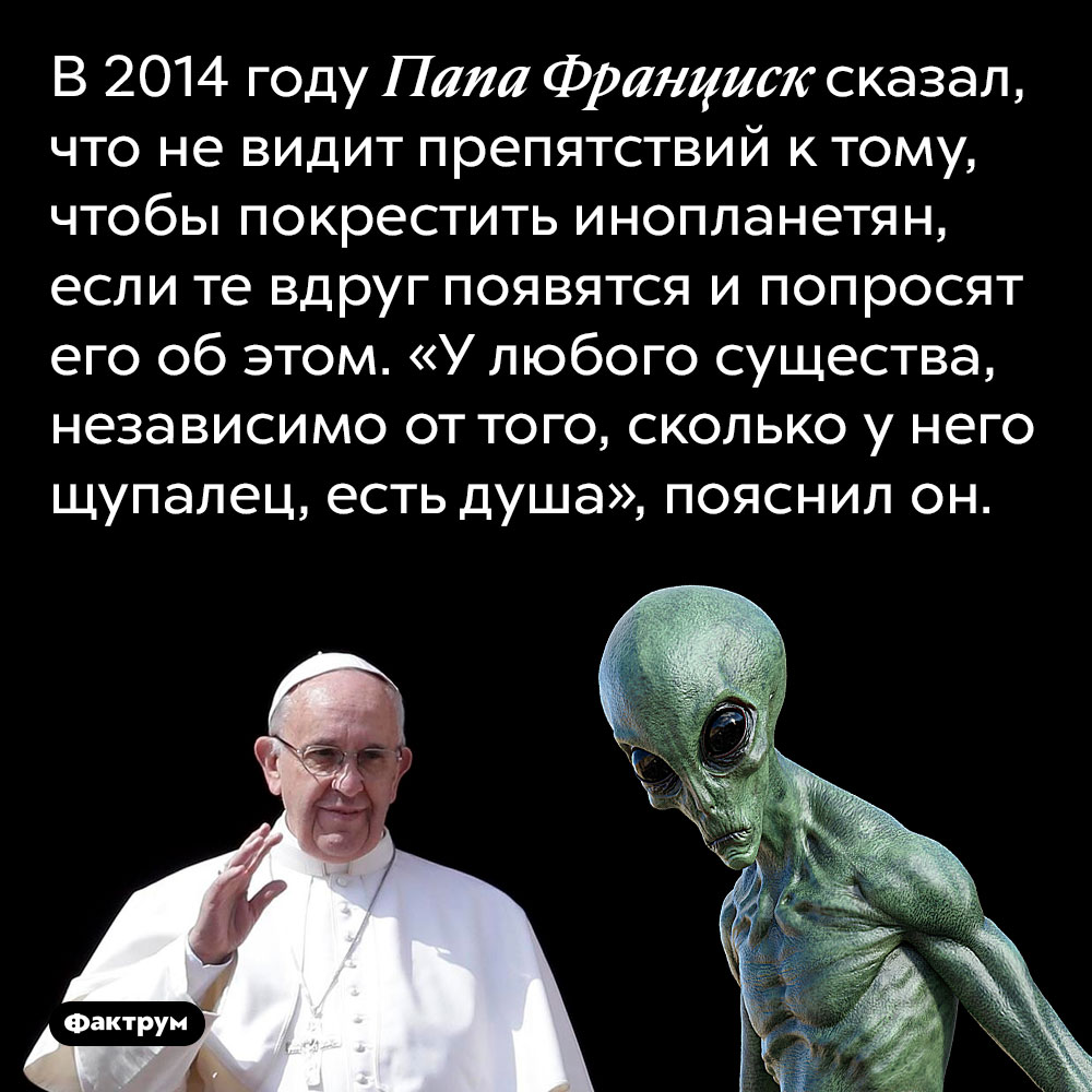 Папа Франциск готов крестить инопланетян, если потребуется. В 2014 году Папа Франциск сказал, что не видит препятствий к тому, чтобы покрестить инопланетян, если те вдруг появятся и попросят его об этом. «У любого существа, независимо от того, сколько у него щупалец, есть душа», пояснил он.