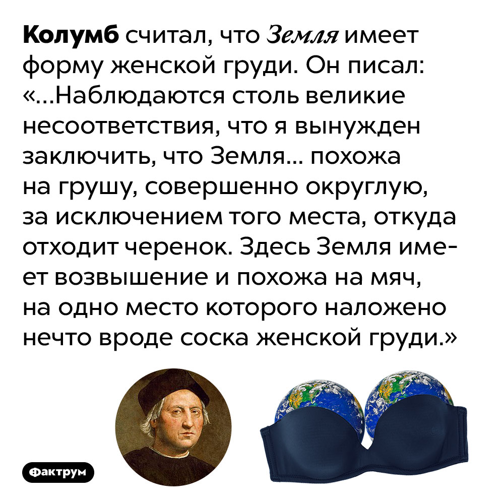 По мнению Колумба, Земля имеет форму груди. Колумб считал, что Земля имеет форму женской груди. Он писал: «…Наблюдаются столь великие несоответствия, что я вынужден заключить, что Земля... похожа на грушу, совершенно округлую, за исключением того места, откуда отходит черенок. Здесь Земля имеет возвышение и похожа на мяч, на одно место которого наложено нечто вроде соска женской груди.»
