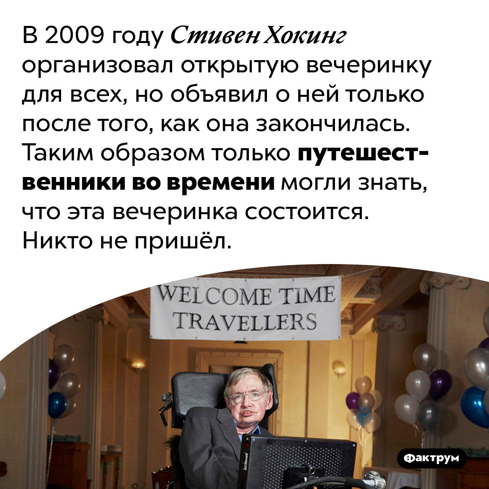 «Вечеринку для путешественников во времени» Стивена Хокинга не посетил никто. В 2009 году Стивен Хокинг организовал открытую вечеринку для всех, но объявил о ней только после того, как она закончилась. Таким образом только путешественники во времени могли знать, что эта вечеринка состоится. Никто не пришёл.