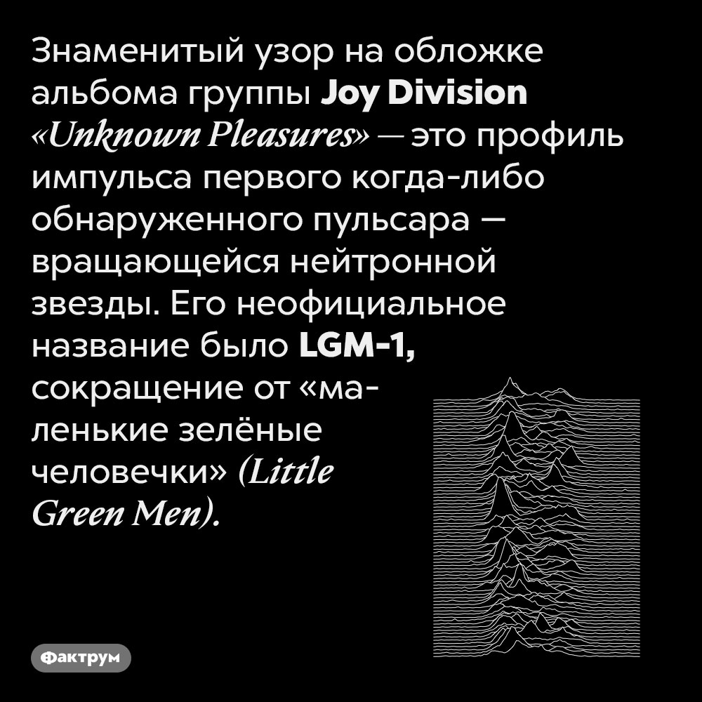 Узор на обложке альбома группы Joy Division — это профиль импульса первого обнаруженного пульсара. Знаменитый узор на обложке альбома группы Joy Division «Unknown Pleasures» — это профиль импульса первого когда-либо обнаруженного пульсара — вращающейся нейтронной звезды. Его неофициальное название было LGM-1, сокращение от «маленькие зелёные человечки» (Little Green Men).