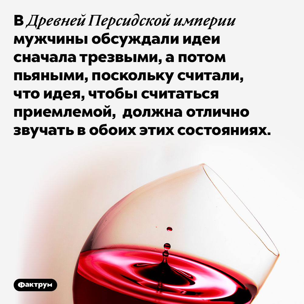 В Древней Персидской империи идеи было принято обсуждать дважды: в трезвом виде и в пьяном. В Древней Персидской империи мужчины обсуждали идеи сначала трезвыми, а потом пьяными, поскольку считали, что идея, чтобы считаться приемлемой, должна отлично звучать в обоих этих состояниях.