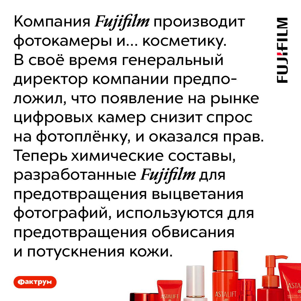 Fujifilm производит косметику при помощи химических составов, разработанных для фотоплёнки. Компания Fujifilm производит фотокамеры и… косметику. В своё время генеральный директор компании предположил, что появление на рынке цифровых камер снизит спрос на фотоплёнку, и оказался прав. Теперь химические составы, разработанные Fujifilm для предотвращения выцветания фотографий, используются для предотвращения обвисания и потускнения кожи.
