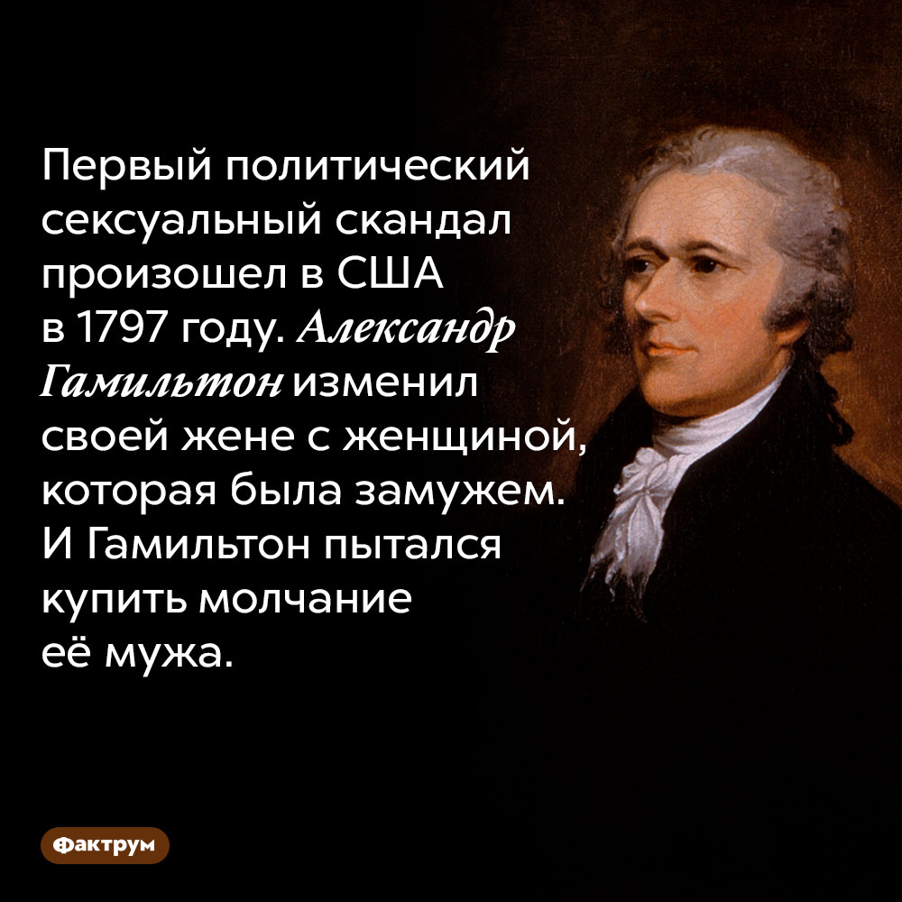 Первый политический скандал, связанный с сексом, произошёл в США в 18 веке. Первый политический сексуальный скандал произошел в США в 1797 году. Александр Гамильтон изменил своей жене с женщиной, которая была замужем. И Гамильтон пытался купить молчание её мужа.