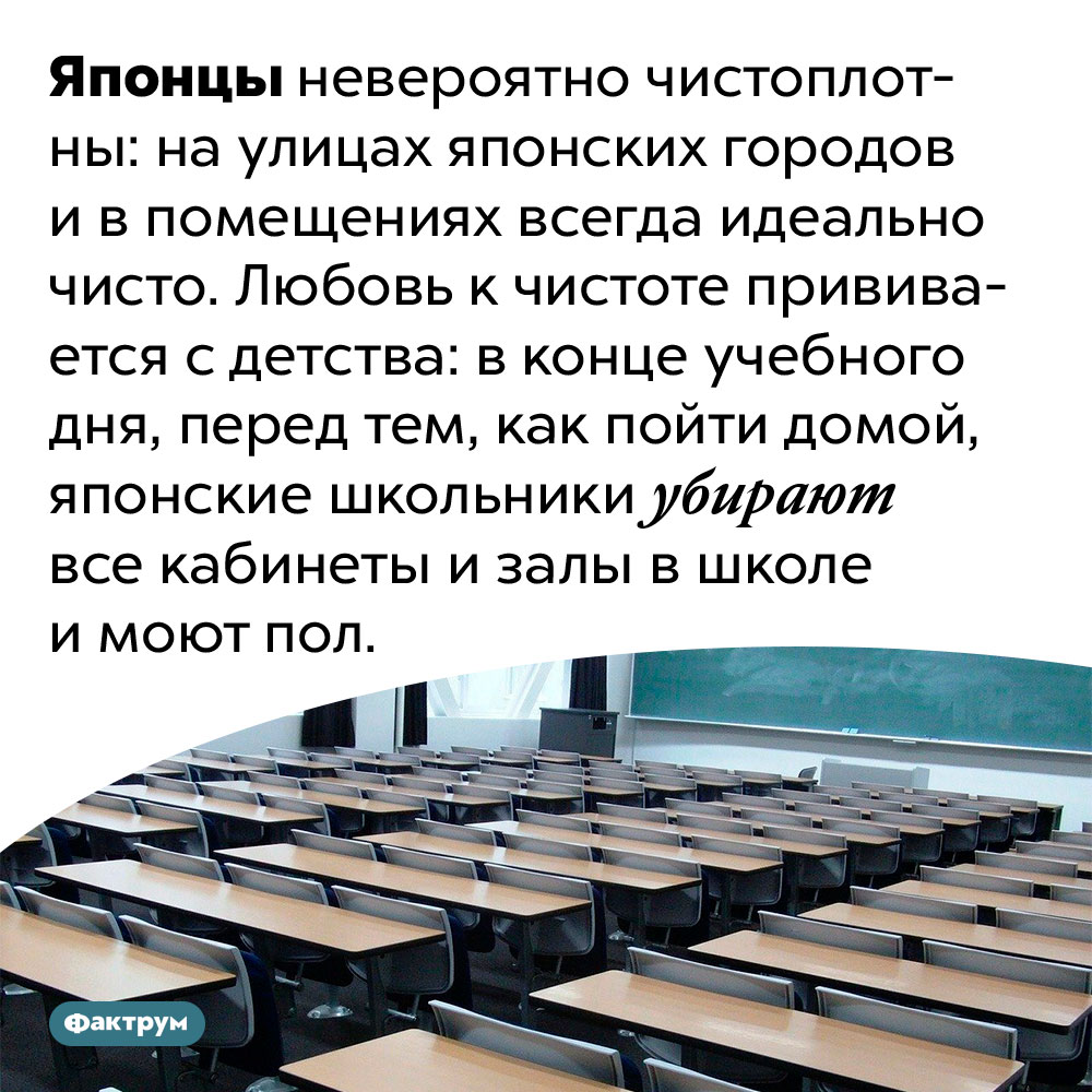 В Японских школах убираются ученики. Японцы невероятно чистоплотны: на улицах японских городов и в помещениях всегда идеально чисто. Любовь к чистоте прививается с детства: в конце учебного дня, перед тем, как пойти домой, японские школьники убирают все кабинеты и залы в школе и моют пол.