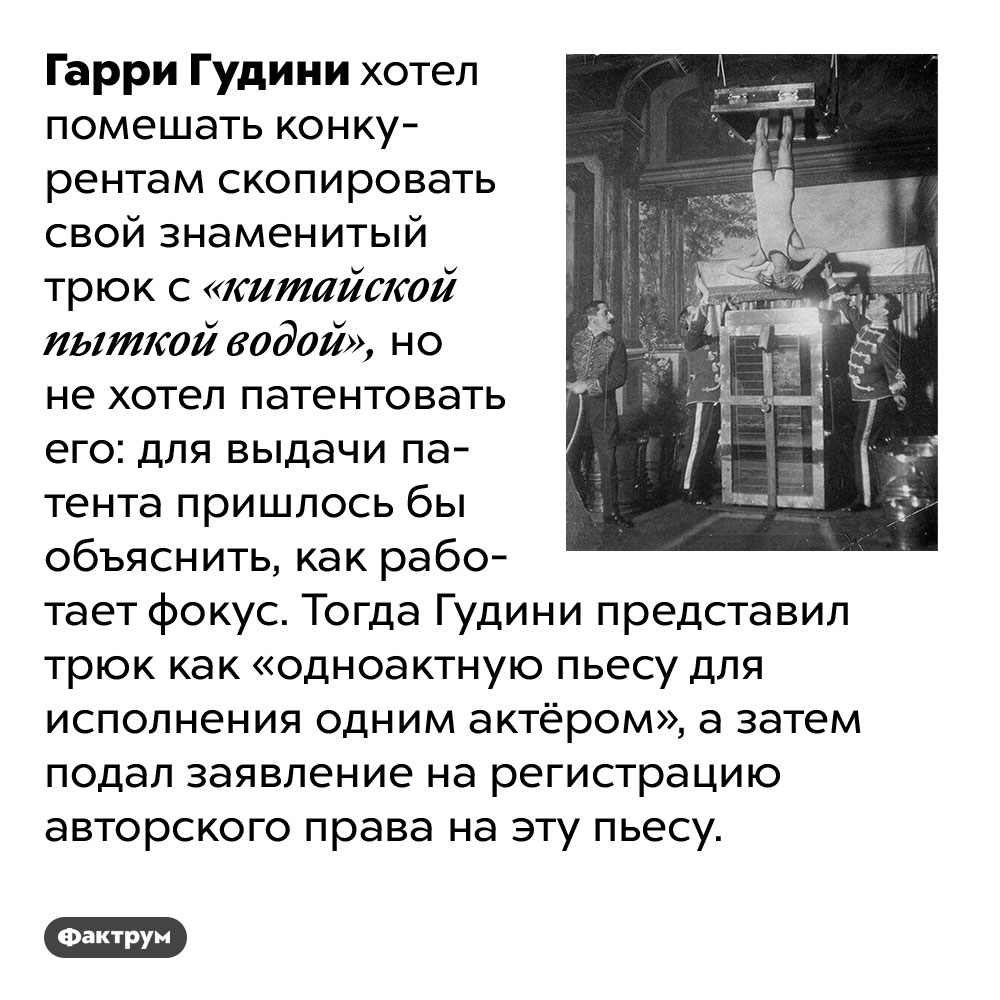 Гарри Гудини провернул юридический фокус, чтобы защитить права на свой трюк. Гарри Гудини хотел помешать конкурентам скопировать свой знаменитый трюк с «китайской пыткой водой», но не хотел патентовать его: для выдачи патента пришлось бы объяснить, как работает фокус. Тогда Гудини представил трюк как «одноактную пьесу для исполнения одним актёром», а затем подал заявление на регистрацию авторского права на эту пьесу.