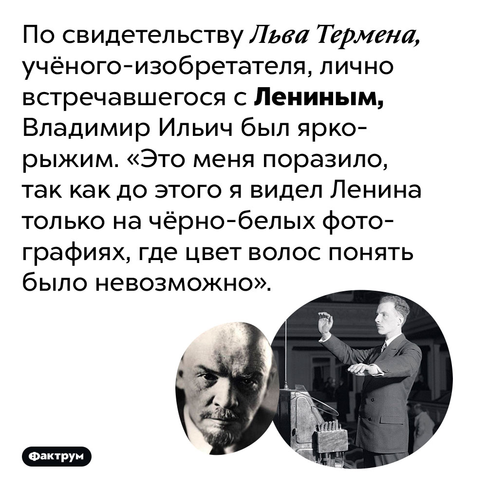Ленин был ярко-рыжим. По свидетельству Льва Термена, учёного-изобретателя, лично встречавшегося с Лениным, Владимир Ильич был ярко-рыжим. «Это меня поразило, так как до этого я видел Ленина только на чёрно-белых фотографиях, где цвет волос понять было невозможно».