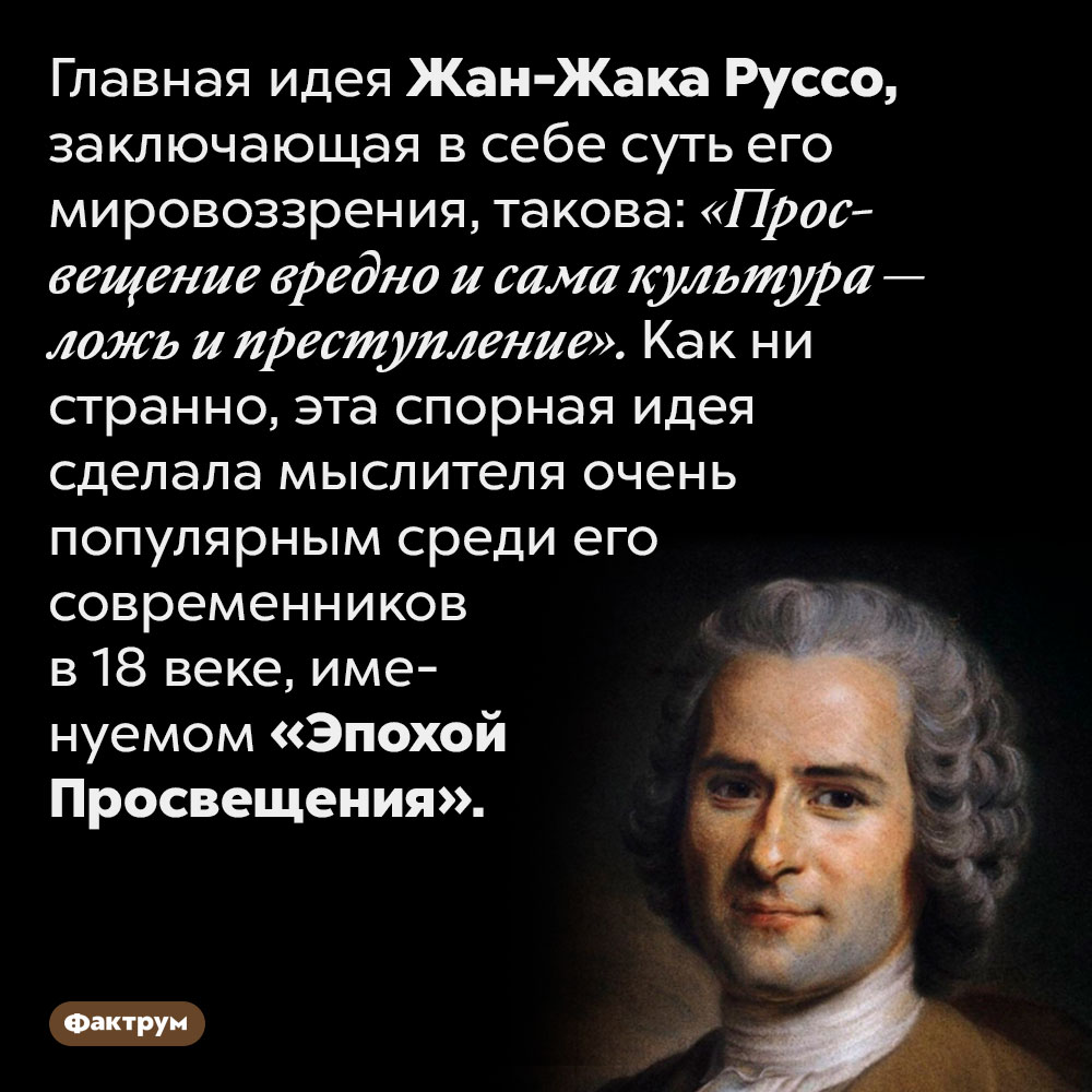Один из виднейших представителей Эпохи Просвещения, Жан-Жак Руссо, ненавидел просвещение. Главная идея Жан-Жака Руссо, заключающая в себе суть его мировоззрения, такова: «Просвещение вредно и сама культура — ложь и преступление». Как ни странно, эта спорная идея сделала мыслителя очень популярным среди его современников в 18 веке, именуемом «Эпохой Просвещения».