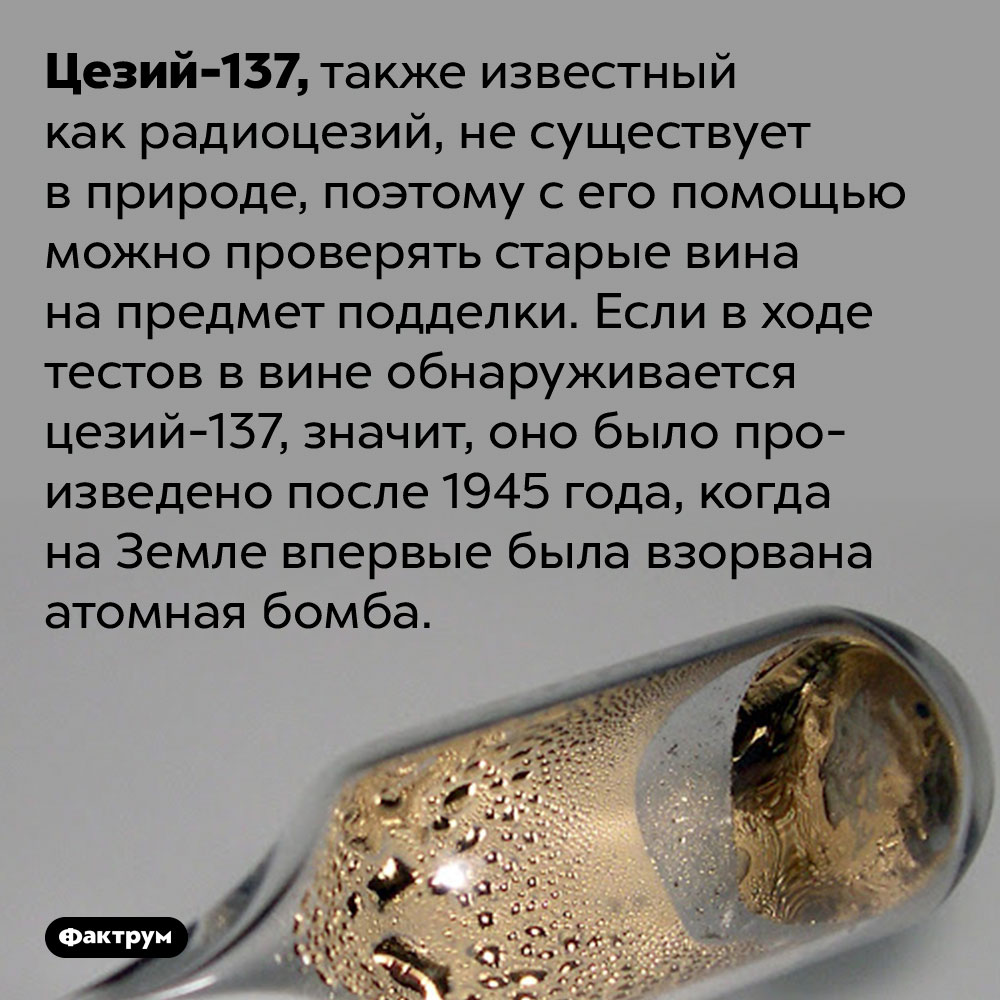При проверке вина на старость используется радиоцезий. Цезий-137, также известный как радиоцезий, не существует в природе, поэтому с его помощью можно проверять старые вина на предмет подделки. Если в ходе тестов в вине обнаруживается цезий-137, значит, оно было произведено после 1945 года, когда на Земле впервые была взорвана атомная бомба.