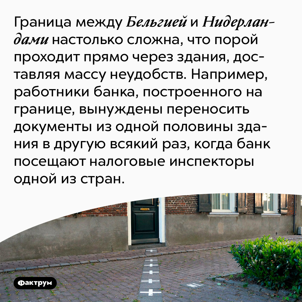 Граница между Бельгией и Нидерландами проходит через здания. Граница между Бельгией и Нидерландами настолько сложна, что порой проходит прямо через здания, доставляя массу неудобств. Например, работники банка, построенного на границе, вынуждены переносить документы из одной половины здания в другую всякий раз, когда банк посещают налоговые инспекторы одной из стран.