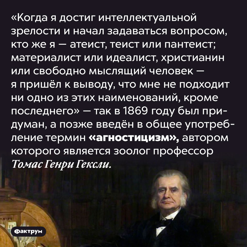 Агностицизм придумал учёный, который не мог определиться, кто он по отношению к вере. «Когда я достиг интеллектуальной зрелости и начал задаваться вопросом, кто же я — атеист, теист или пантеист; материалист или идеалист, христианин или свободно мыслящий человек — я пришёл к выводу, что мне не подходит ни одно из этих наименований, кроме последнего» — так в 1869 году был придуман, а позже введён в общее употребление термин «агностицизм», автором которого является зоолог профессор Томас Генри Гексли.