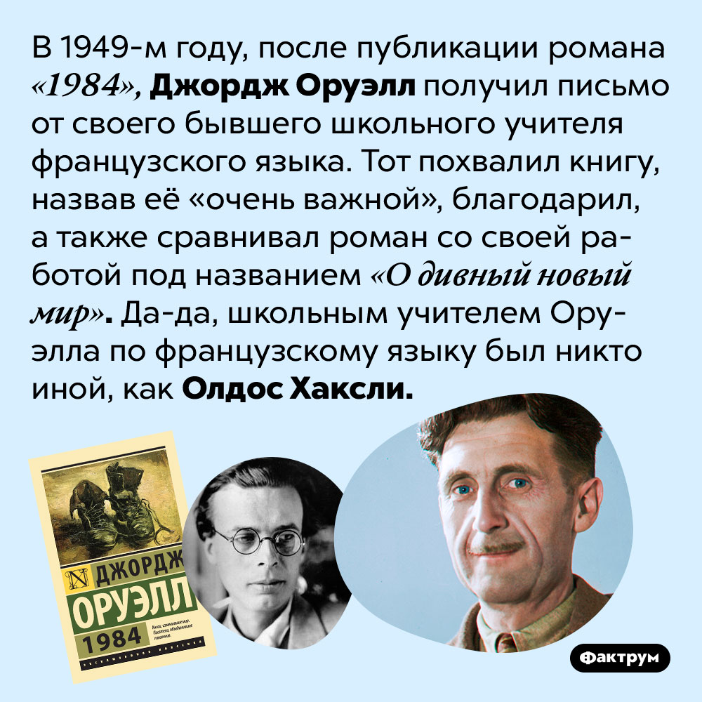 Олдос Хаксли, автор романа-антиутопии «О дивный новый мир», был школьным учителем Джорджа Оруэлла. В 1949-м году, после публикации романа «1984», Джордж Оруэлл получил письмо от своего бывшего школьного учителя французского языка. Тот похвалил книгу, назвав её «очень важной», благодарил, а также сравнивал роман со своей работой под названием «О дивный новый мир». Да-да, школьным учителем Оруэлла по французскому языку был никто иной, как Олдос Хаксли.
