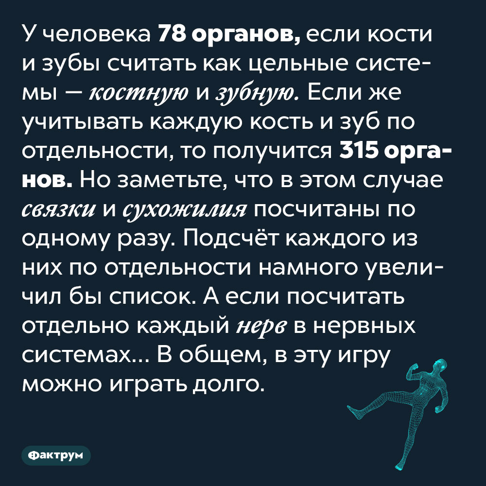 Тело человека состоит из 78 органов. У человека 78 органов, если кости и зубы считать как цельные системы — костную и зубную. Если же учитывать каждую кость и зуб по отдельности, то получится 315 органов. Но заметьте, что в этом случае связки и сухожилия посчитаны по одному разу. Подсчёт каждого из них по отдельности намного увеличил бы список. А если посчитать отдельно каждый нерв в нервных системах… В общем, в эту игру можно играть долго.