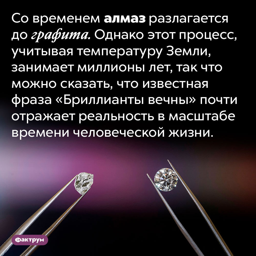 Алмазы разлагаются до графита, но на это уходят миллионы лет. Со временем алмаз разлагается до графита. Однако этот процесс, учитывая температуру Земли, занимает миллионы лет, так что можно сказать, что известная фраза «Бриллианты вечны» почти отражает реальность в масштабе времени человеческой жизни.
