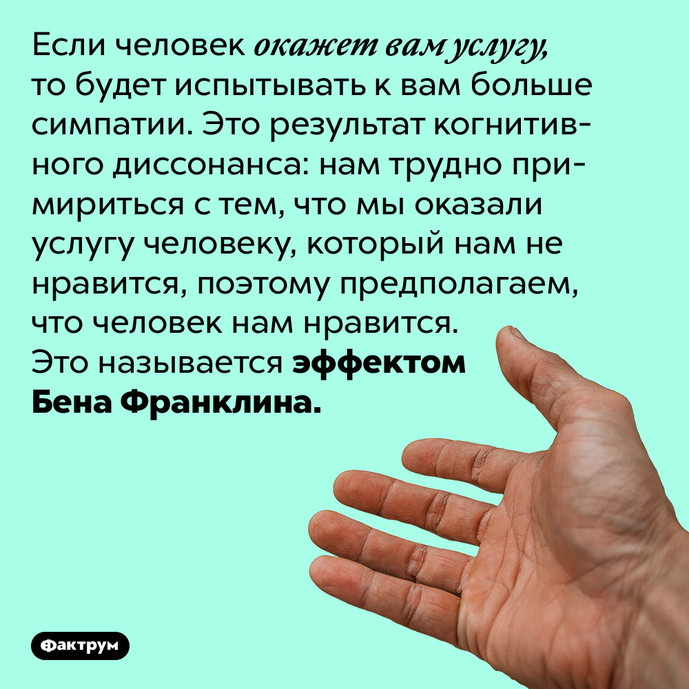Если вы окажете кому-то услугу, этот человек станет больше вам нравиться. Если человек окажет вам услугу, то будет испытывать к вам больше симпатии. Это результат когнитивного диссонанса: нам трудно примириться с тем, что мы оказали услугу человеку, который нам не нравится, поэтому предполагаем, что человек нам нравится. Это называется эффектом Бена Франклина.