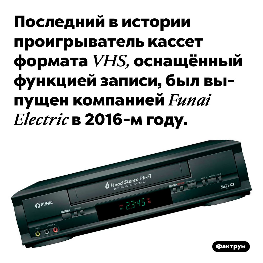 Последний видеомагнитофон с возможностью записи на кассеты VHS был выпущен в 2016-м году. Последний в истории проигрыватель кассет формата VHS, оснащённый функцией записи, был выпущен компанией Funai Electric в 2016-м году.