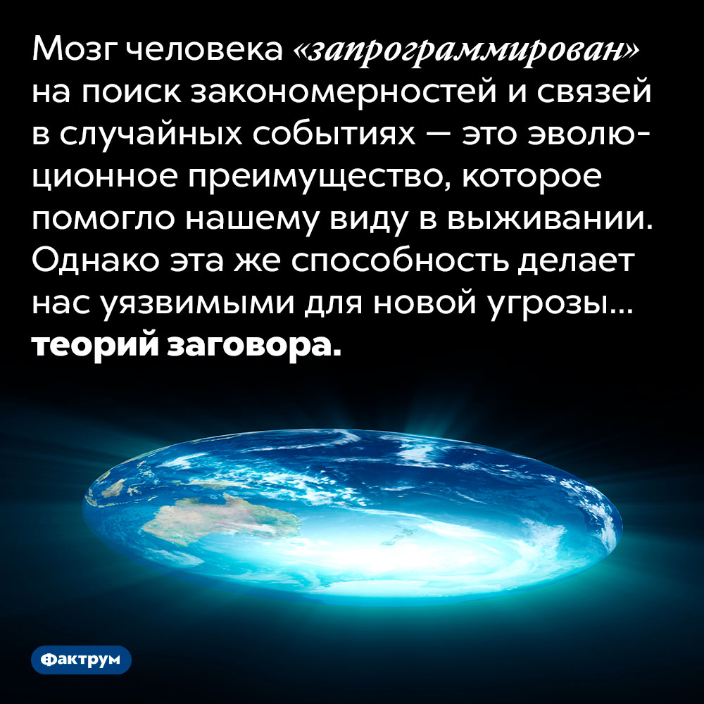 Теории заговора — это побочный продукт работы мозга. Мозг человека «запрограммирован» на поиск закономерностей и связей в случайных событиях — это эволюционное преимущество, которое помогло нашему виду в выживании. Однако эта же способность делает нас уязвимыми для новой угрозы... теорий заговора.