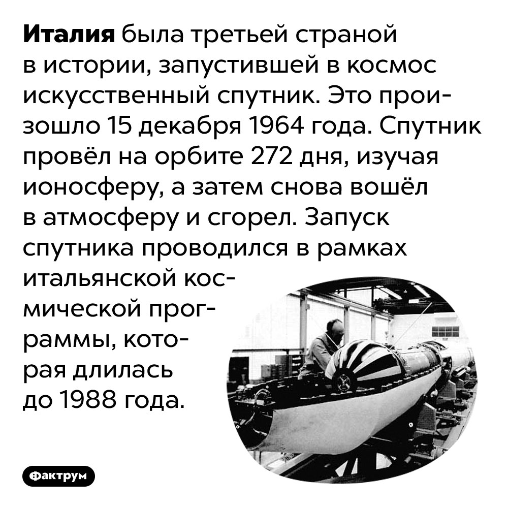 Третьей страной мира, после СССР и США, запустившей спутник, была Италия. Италия была третьей страной в истории, запустившей в космос искусственный спутник. Это произошло 15 декабря 1964 года. Спутник провёл на орбите 272 дня, изучая ионосферу, а затем снова вошёл в атмосферу и сгорел. Запуск спутника проводился в рамках итальянской космической программы, которая длилась до 1988 года.