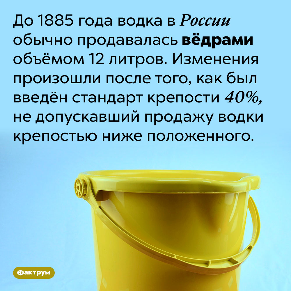 До 1885 года водка продавалась вёдрами. До 1885 года водка в России обычно продавалась вёдрами объёмом 12 литров. Изменения произошли после того, как был введён стандарт крепости 40%, не допускавший продажу водки крепостью ниже положенного.