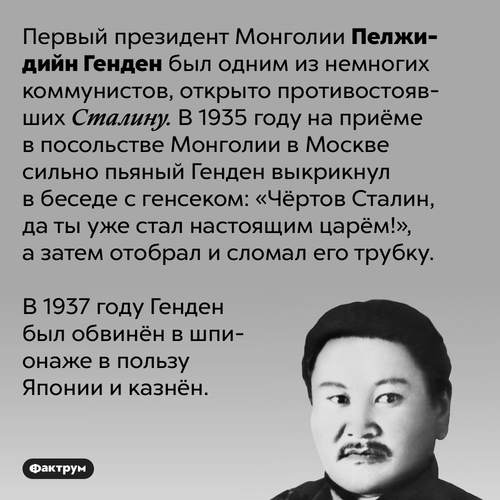 Первый президент Монголии Пелжидийн Генден в гневе сломал трубку Сталина. Первый президент Монголии Пелжидийн Генден был одним из немногих коммунистов, открыто противостоявших Сталину. В 1935 году на приёме в посольстве Монголии в Москве сильно пьяный Генден выкрикнул в беседе с генсеком: «Чёртов Сталин, да ты уже стал настоящим царём!», а затем отобрал и сломал его трубку.

В 1937 году Генден был обвинён в шпионаже в пользу Японии и казнён.