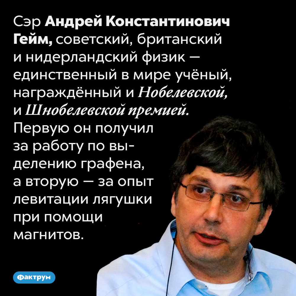 Физик Андрей Гейм получил и Нобелевскую, и Шнобелевскую премию. Сэр Андрей Константинович Гейм, советский, британский и нидерландский физик — единственный в мире учёный, награждённый и Нобелевской, и Шнобелевской премией. Первую он получил за работу по выделению графена, а вторую — за опыт левитации лягушки при помощи магнитов.
