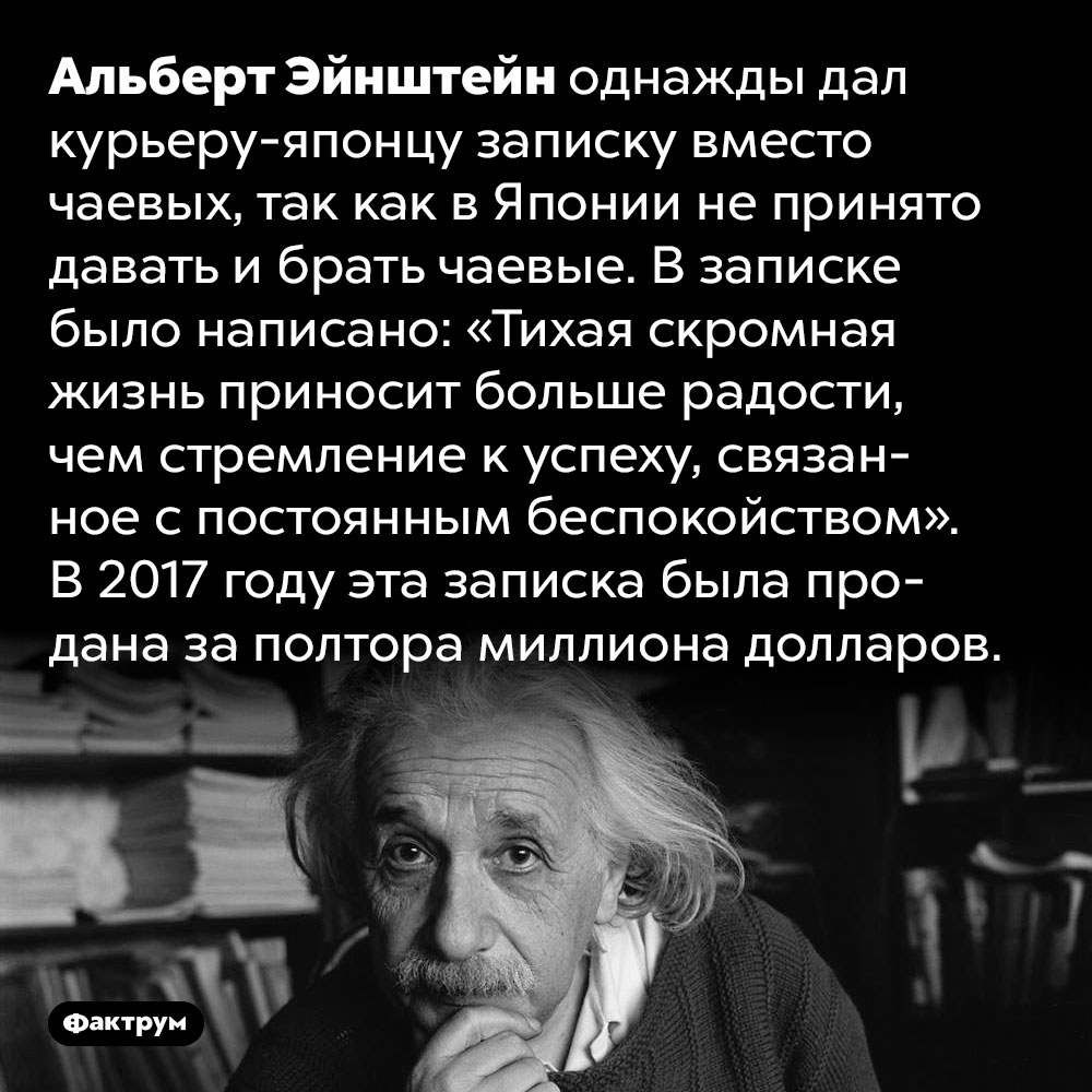 Записка Эйнштейна японскому курьеру была продана за полтора миллиона долларов. Альберт Эйнштейн однажды дал курьеру-японцу записку вместо чаевых, так как в Японии не принято давать и брать чаевые. В записке было написано: «Тихая скромная жизнь приносит больше радости, чем стремление к успеху, связанное с постоянным беспокойством». В 2017 году эта записка была продана за полтора миллиона долларов.