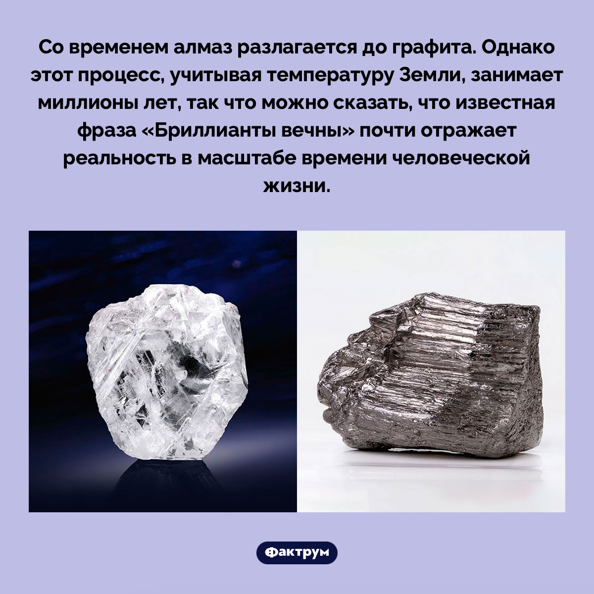 Алмазы разлагаются до графита, но на это уходят миллионы лет. Со временем алмаз разлагается до графита. Однако этот процесс, учитывая температуру Земли, занимает миллионы лет, так что можно сказать, что известная фраза «Бриллианты вечны» почти отражает реальность в масштабе времени человеческой жизни.