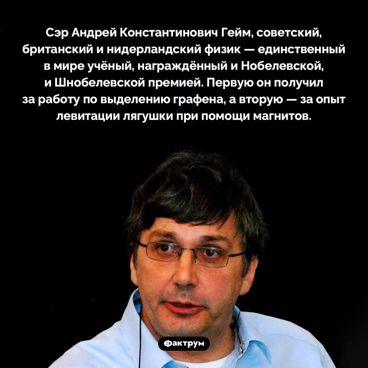 Физик Андрей Гейм получил и Нобелевскую, и Шнобелевскую премию. Сэр Андрей Константинович Гейм, советский, британский и нидерландский физик — единственный в мире учёный, награждённый и Нобелевской, и Шнобелевской премией. Первую он получил за работу по выделению графена, а вторую — за опыт левитации лягушки при помощи магнитов.