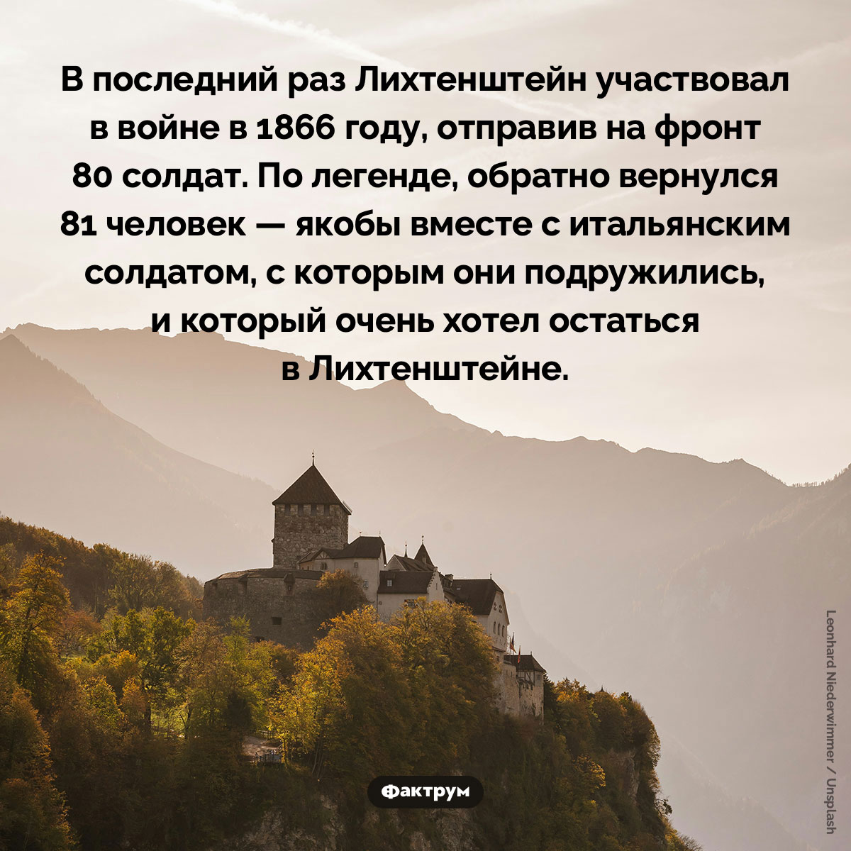 Лихтенштейн на войне. В последний раз Лихтенштейн участвовал в войне в 1866 году, отправив на фронт 80 солдат. По легенде, обратно вернулся 81 человек — якобы вместе с итальянским солдатом, с которым они подружились, и который очень хотел остаться в Лихтенштейне.