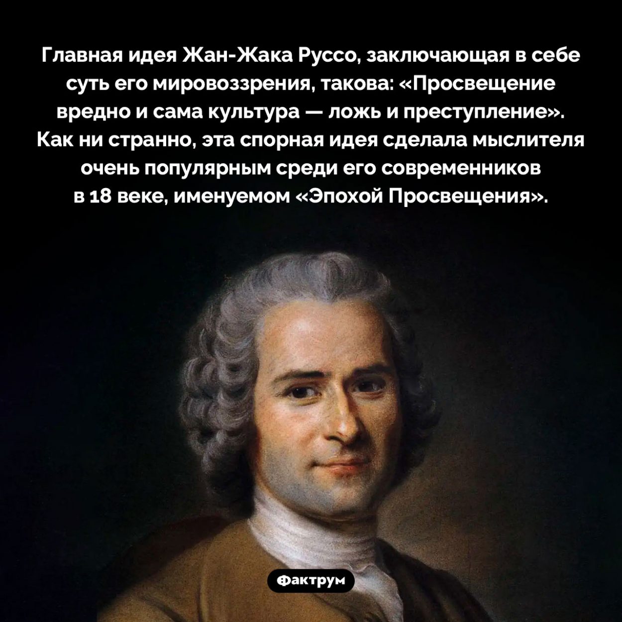 Один из виднейших представителей Эпохи Просвещения, Жан-Жак Руссо, ненавидел просвещение. Главная идея Жан-Жака Руссо, заключающая в себе суть его мировоззрения, такова: «Просвещение вредно и сама культура — ложь и преступление». Как ни странно, эта спорная идея сделала мыслителя очень популярным среди его современников в 18 веке, именуемом «Эпохой Просвещения».