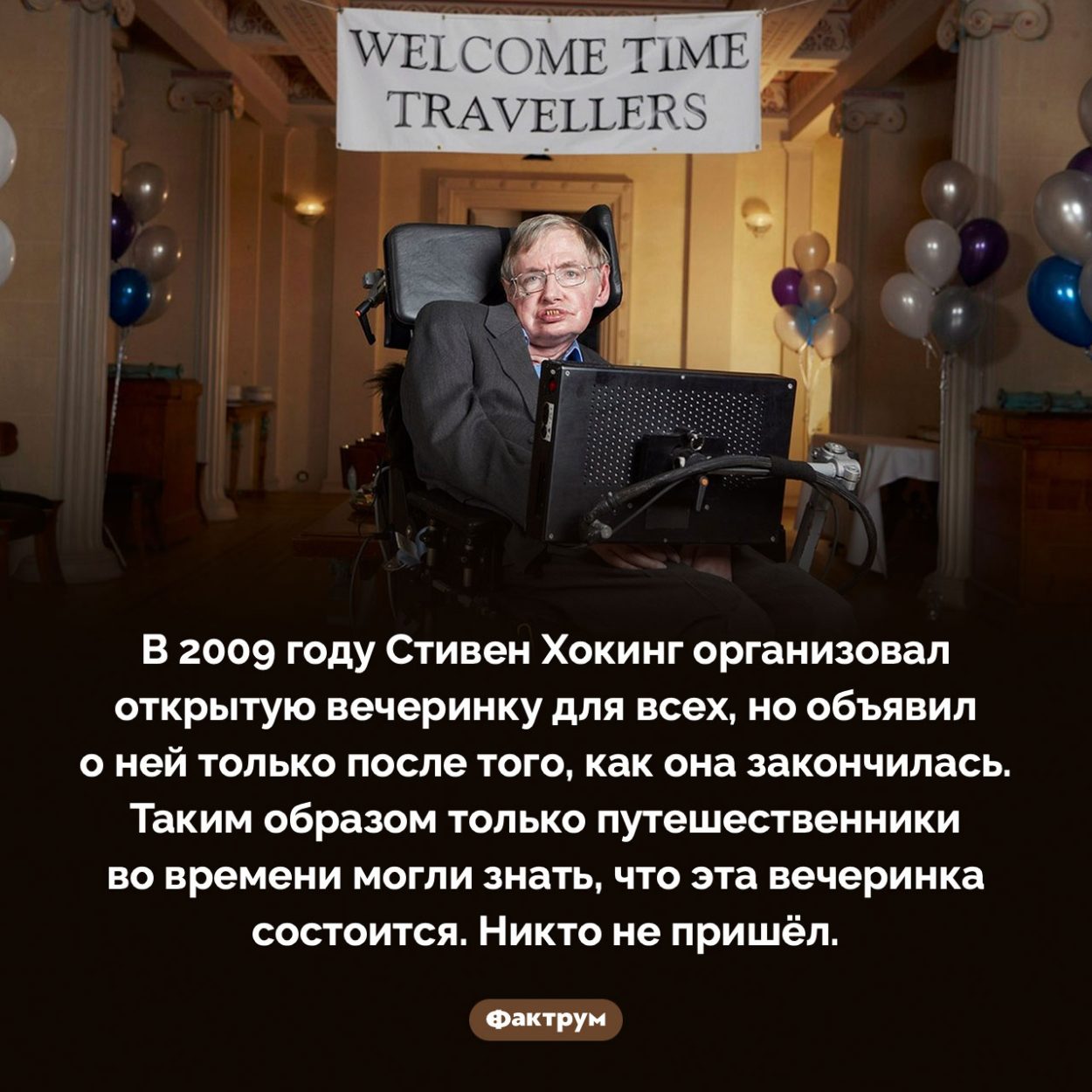 «Вечеринку для путешественников во времени» Стивена Хокинга не посетил никто. В 2009 году Стивен Хокинг организовал открытую вечеринку для всех, но объявил о ней только после того, как она закончилась. Таким образом только путешественники во времени могли знать, что эта вечеринка состоится. Никто не пришёл.